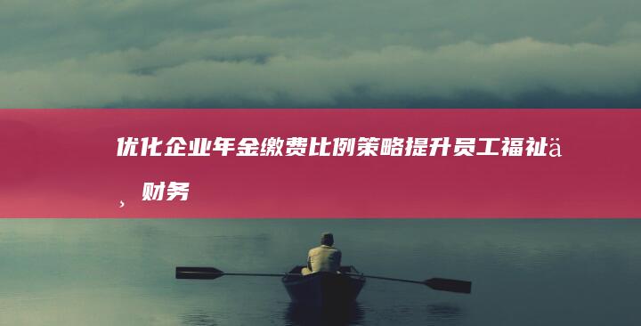 优化企业年金缴费比例策略：提升员工福祉与财务效益