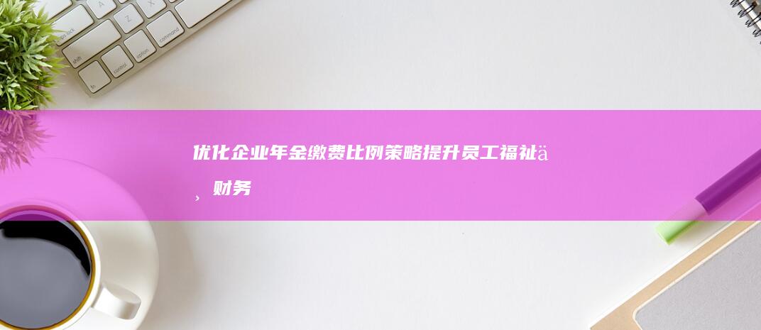 优化企业年金缴费比例策略：提升员工福祉与财务效益